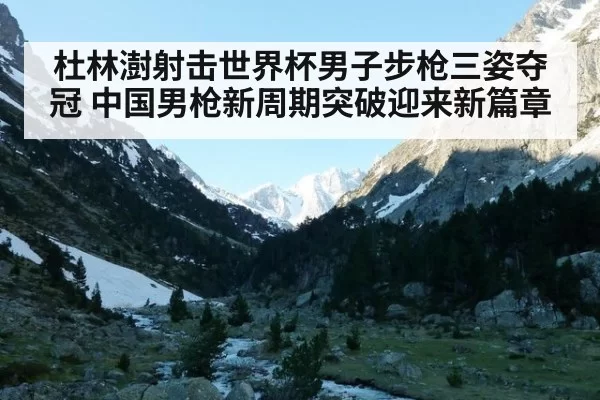 杜林澍射击世界杯男子步枪三姿夺冠 中国男枪新周期突破迎来新篇章