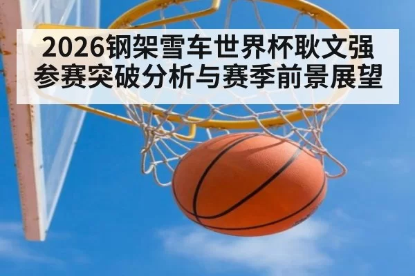 2026钢架雪车世界杯耿文强参赛突破分析与赛季前景展望